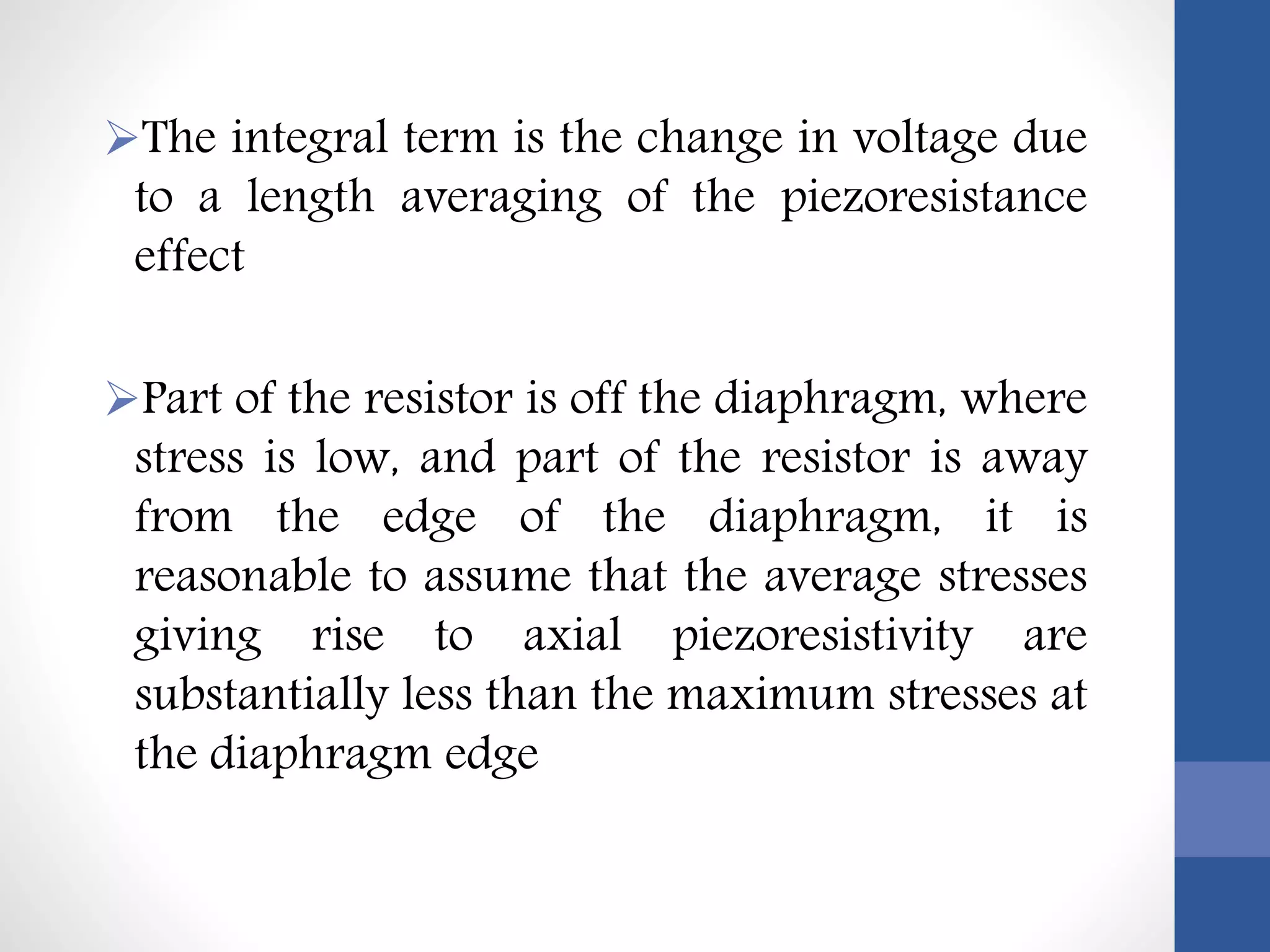 The integral term is the change in voltage due
to a length averaging of the piezoresistance
effect
Part of the resistor is off the diaphragm, where
stress is low, and part of the resistor is away
from the edge of the diaphragm, it is
reasonable to assume that the average stresses
giving rise to axial piezoresistivity are
substantially less than the maximum stresses at
the diaphragm edge
 