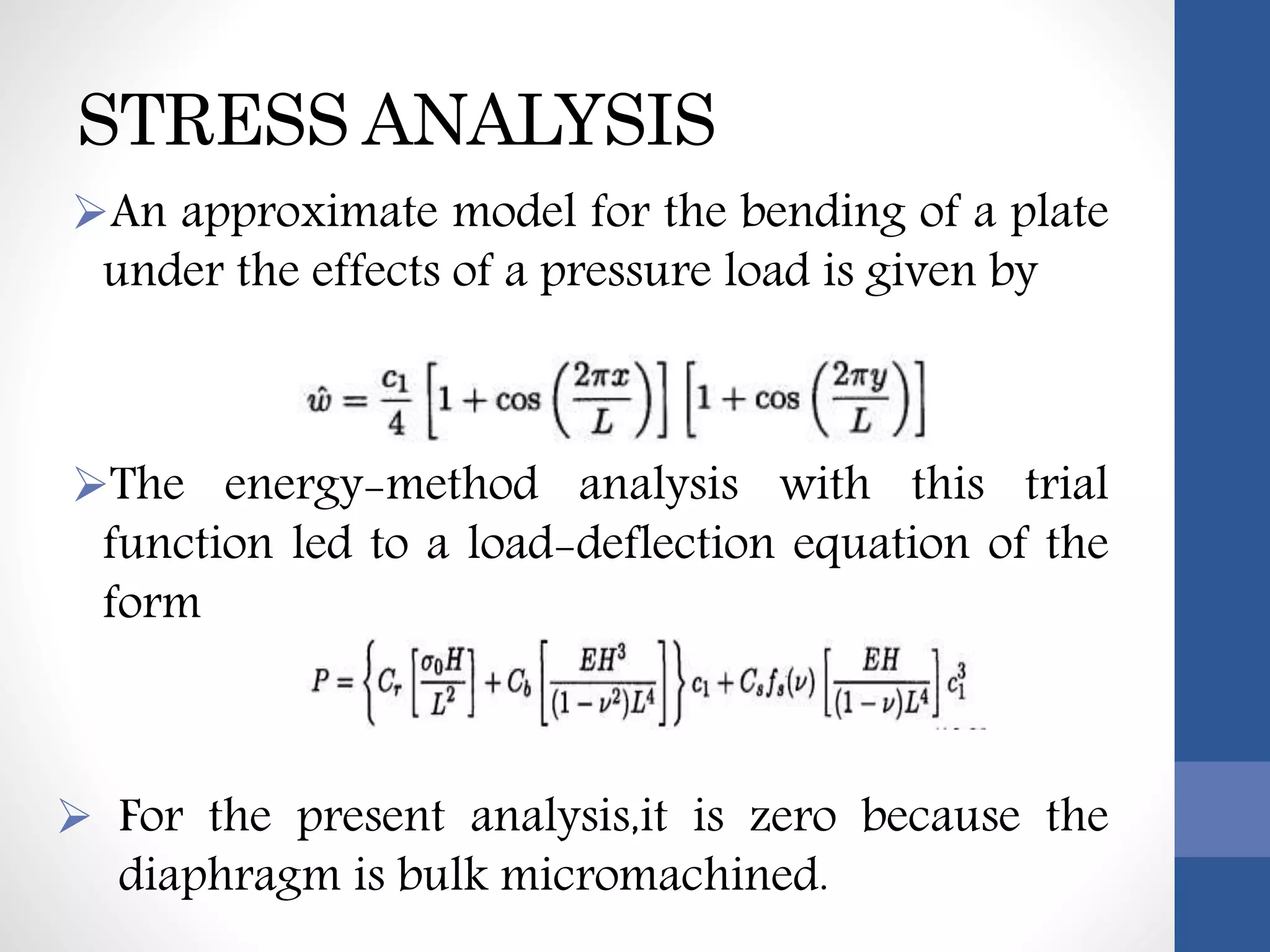STRESS ANALYSIS
An approximate model for the bending of a plate
under the effects of a pressure load is given by
The energy-method analysis with this trial
function led to a load-deflection equation of the
form
 For the present analysis,it is zero because the
diaphragm is bulk micromachined.
 