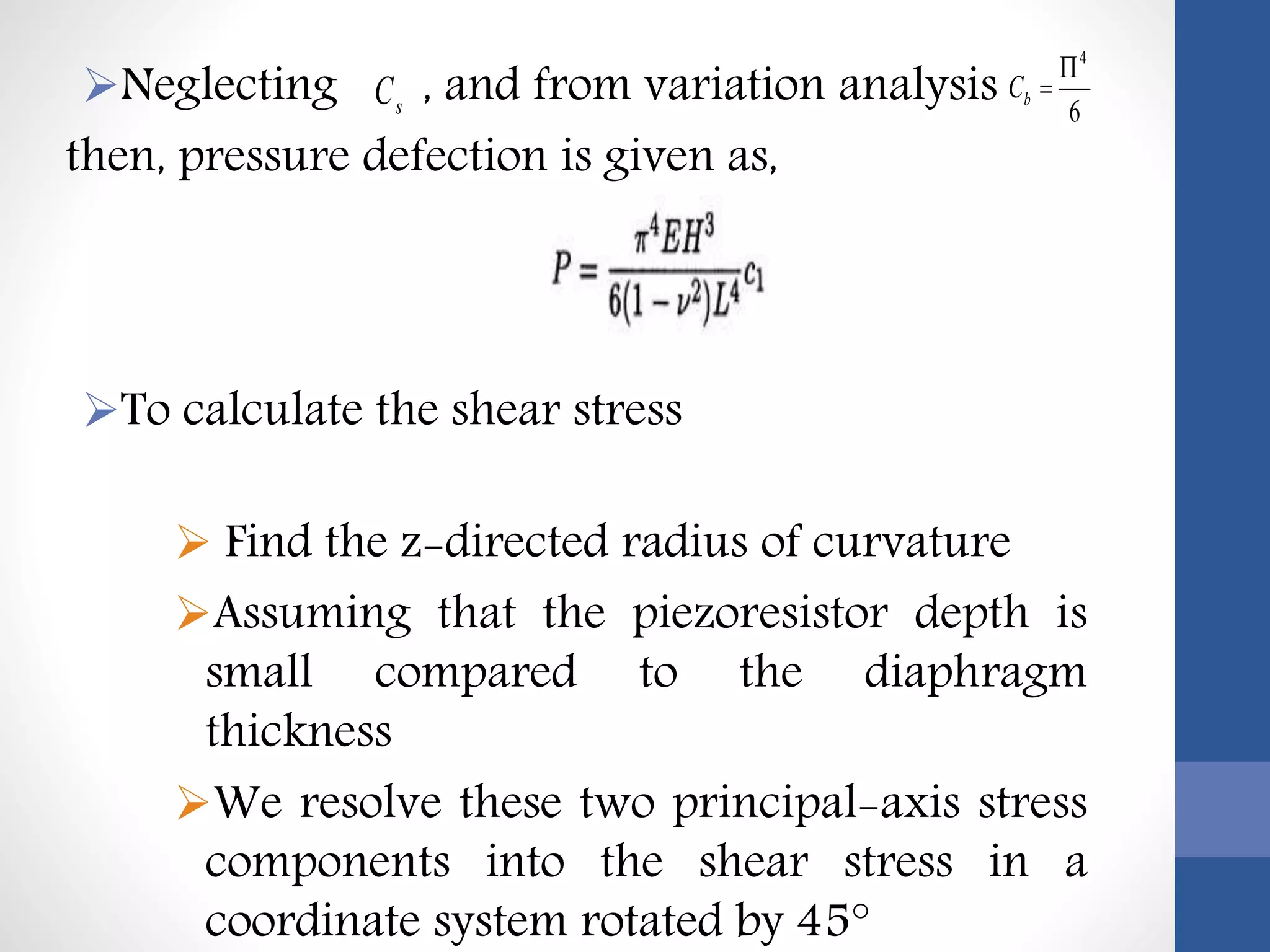 Neglecting , and from variation analysis
then, pressure defection is given as,
To calculate the shear stress
 Find the z-directed radius of curvature
Assuming that the piezoresistor depth is
small compared to the diaphragm
thickness
We resolve these two principal-axis stress
components into the shear stress in a
coordinate system rotated by 45°
sC 6
4

bC
 