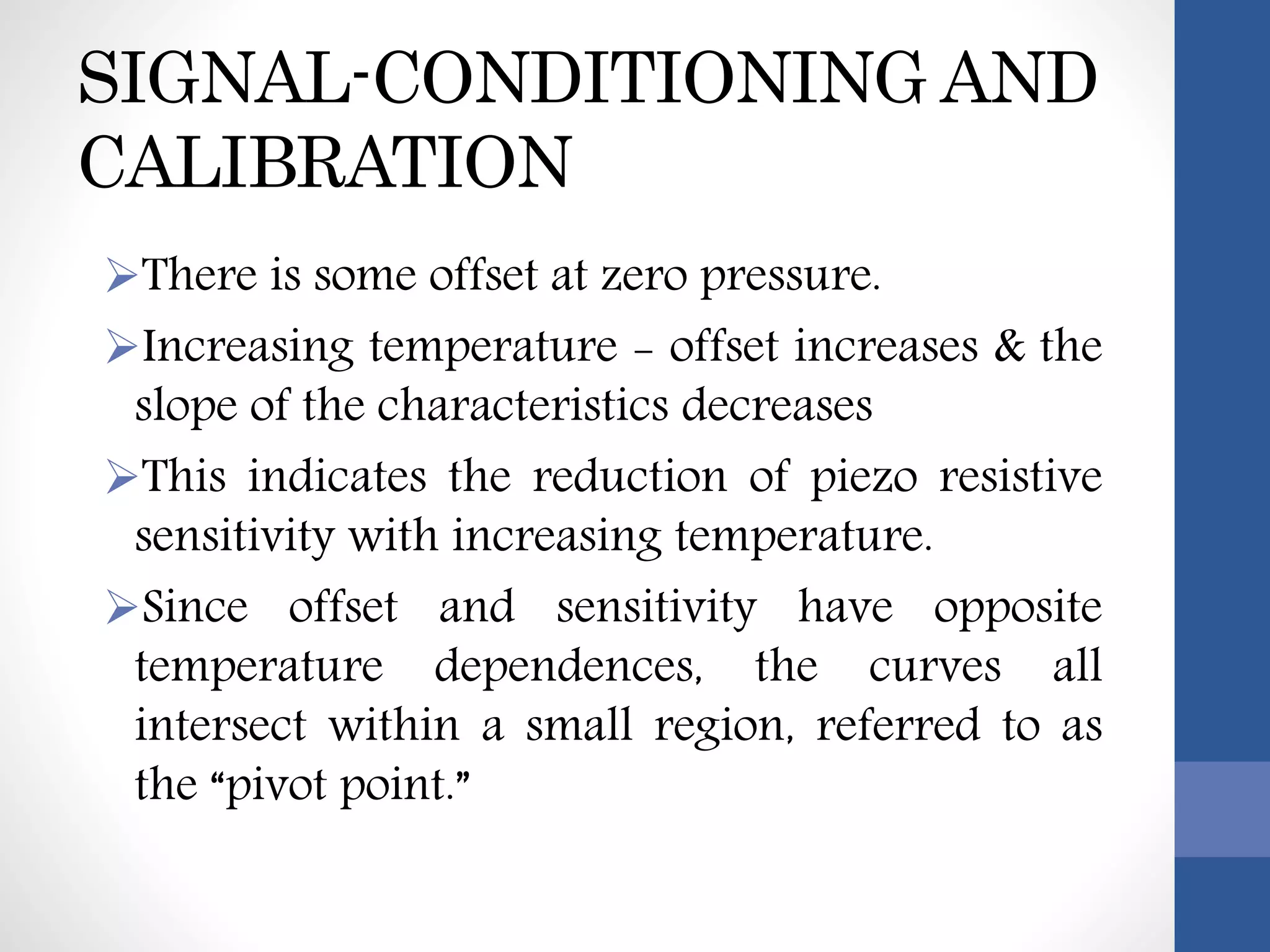 SIGNAL-CONDITIONING AND
CALIBRATION
There is some offset at zero pressure.
Increasing temperature - offset increases & the
slope of the characteristics decreases
This indicates the reduction of piezo resistive
sensitivity with increasing temperature.
Since offset and sensitivity have opposite
temperature dependences, the curves all
intersect within a small region, referred to as
the “pivot point.”
 