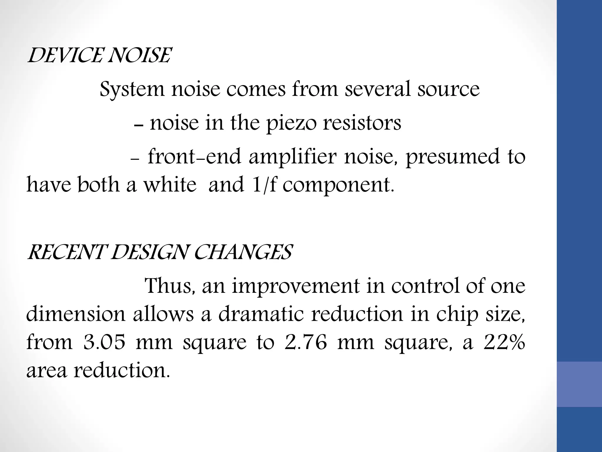 DEVICE NOISE
System noise comes from several source
- noise in the piezo resistors
- front-end amplifier noise, presumed to
have both a white and 1/f component.
RECENT DESIGN CHANGES
Thus, an improvement in control of one
dimension allows a dramatic reduction in chip size,
from 3.05 mm square to 2.76 mm square, a 22%
area reduction.
 