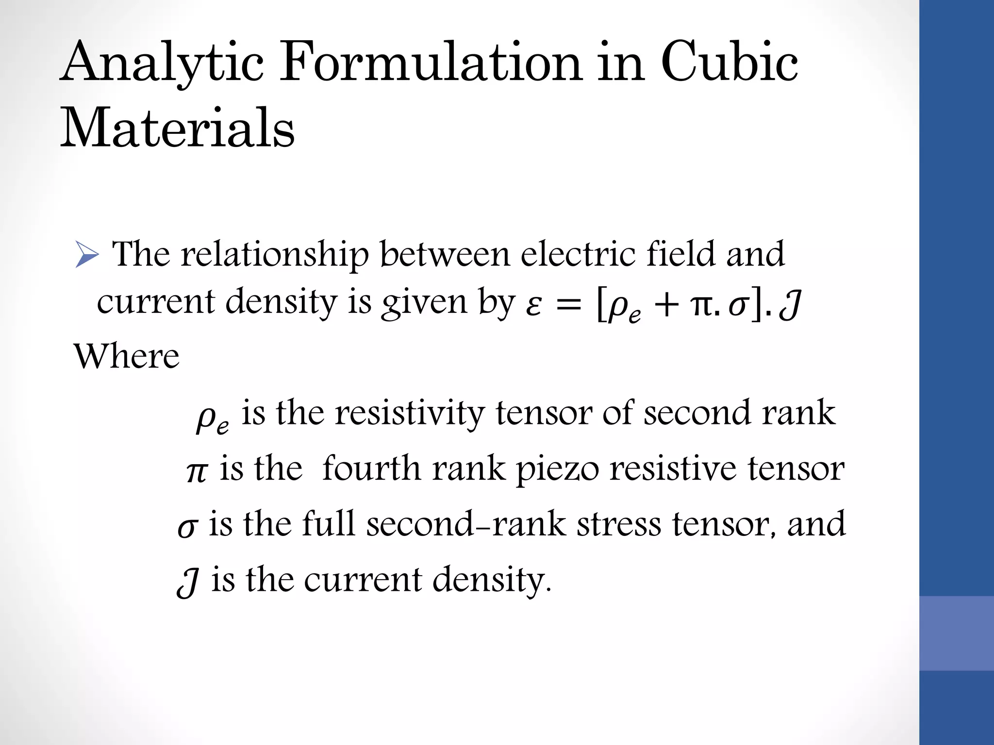 Analytic Formulation in Cubic
Materials
 The relationship between electric field and
current density is given by 𝜀 = 𝜌ℯ + π. 𝜎 . 𝒥
Where
𝜌ℯ is the resistivity tensor of second rank
𝜋 is the fourth rank piezo resistive tensor
𝜎 is the full second-rank stress tensor, and
𝒥 is the current density.
 