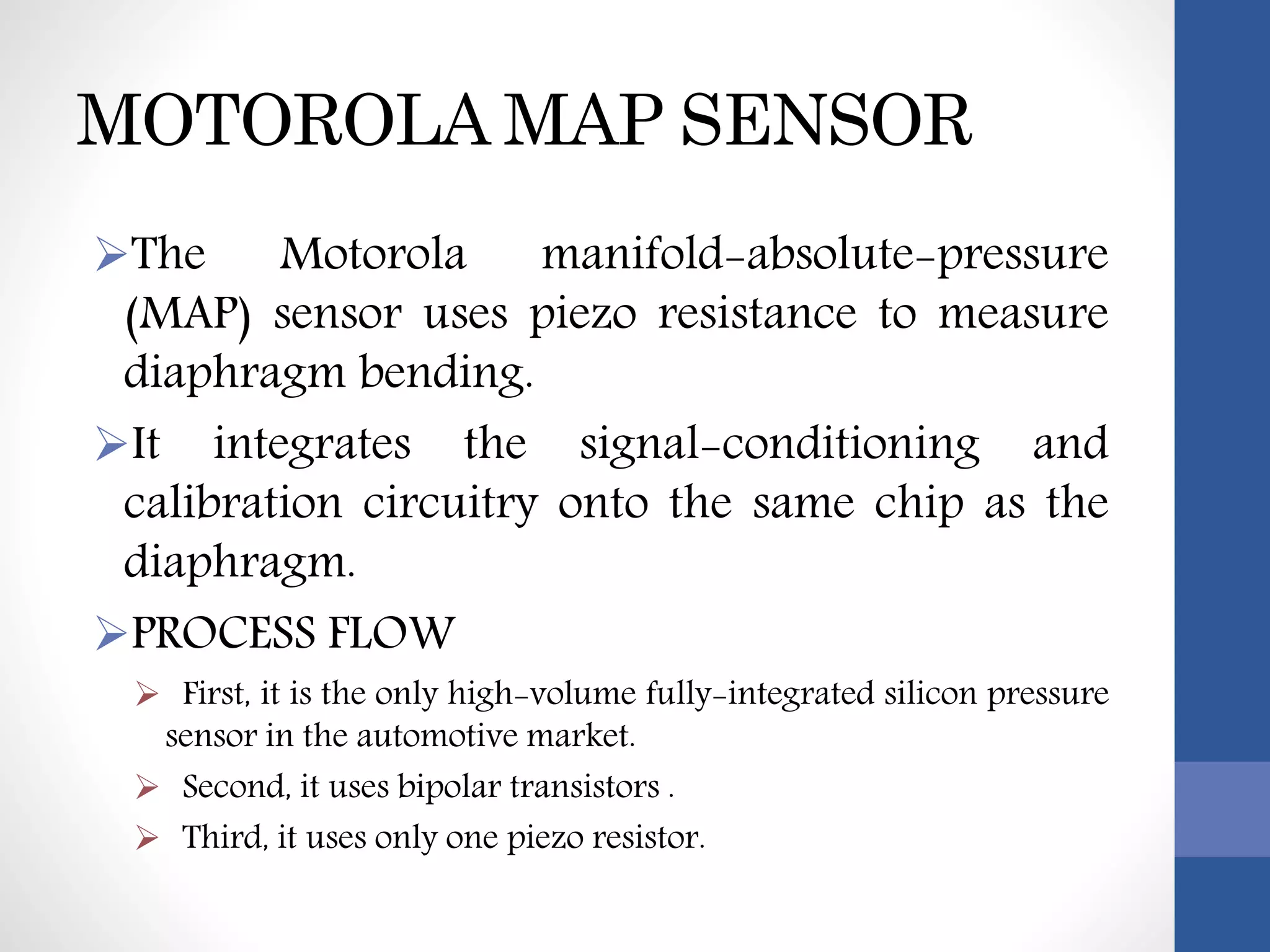 MOTOROLA MAP SENSOR
The Motorola manifold-absolute-pressure
(MAP) sensor uses piezo resistance to measure
diaphragm bending.
It integrates the signal-conditioning and
calibration circuitry onto the same chip as the
diaphragm.
PROCESS FLOW
 First, it is the only high-volume fully-integrated silicon pressure
sensor in the automotive market.
 Second, it uses bipolar transistors .
 Third, it uses only one piezo resistor.
 