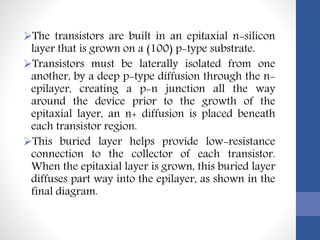 The transistors are built in an epitaxial n-silicon
layer that is grown on a (100) p-type substrate.
Transistors must be laterally isolated from one
another, by a deep p-type diffusion through the n-
epilayer, creating a p-n junction all the way
around the device prior to the growth of the
epitaxial layer, an n+ diffusion is placed beneath
each transistor region.
This buried layer helps provide low-resistance
connection to the collector of each transistor.
When the epitaxial layer is grown, this buried layer
diffuses part way into the epilayer, as shown in the
final diagram.
 