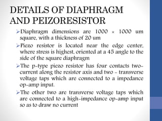 DETAILS OF DIAPHRAGM
AND PEIZORESISTOR
Diaphragm dimensions are 1000 × 1000 um
square, with a thickness of 20 um
Piezo resistor is located near the edge center,
where stress is highest, oriented at a 45 angle to the
side of the square diaphragm
The p-type piezo resistor has four contacts two-
current along the resistor axis and two - transverse
voltage taps which are connected to a impedance
op-amp input.
The other two are transverse voltage taps which
are connected to a high-impedance op-amp input
so as to draw no current
 