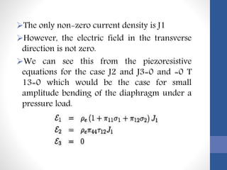 The only non-zero current density is J1
However, the electric field in the transverse
direction is not zero.
We can see this from the piezoresistive
equations for the case J2 and J3=0 and =0 T
13=0 which would be the case for small
amplitude bending of the diaphragm under a
pressure load.
 