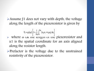 Assume J1 does not vary with depth, the voltage
along the length of the piezoresistor is given by
 where is LR the length of the piezoresistor and
x1 is the spatial coordinate for an axis aligned
along the resistor length.
Prefactor is the voltage due to the unstrained
resistivity of the piezoresistor.
 
