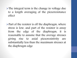 The integral term is the change in voltage due
to a length averaging of the piezoresistance
effect
Part of the resistor is off the diaphragm, where
stress is low, and part of the resistor is away
from the edge of the diaphragm, it is
reasonable to assume that the average stresses
giving rise to axial piezoresistivity are
substantially less than the maximum stresses at
the diaphragm edge
 