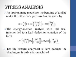 STRESS ANALYSIS
An approximate model for the bending of a plate
under the effects of a pressure load is given by
The energy-method analysis with this trial
function led to a load-deflection equation of the
form
 For the present analysis,it is zero because the
diaphragm is bulk micromachined.
 