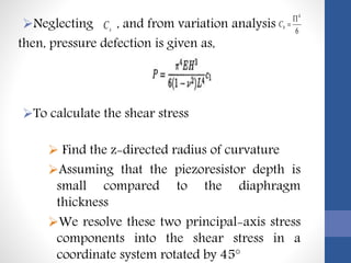 Neglecting , and from variation analysis
then, pressure defection is given as,
To calculate the shear stress
 Find the z-directed radius of curvature
Assuming that the piezoresistor depth is
small compared to the diaphragm
thickness
We resolve these two principal-axis stress
components into the shear stress in a
coordinate system rotated by 45°
sC 6
4

bC
 