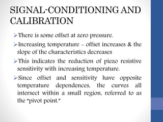 SIGNAL-CONDITIONING AND
CALIBRATION
There is some offset at zero pressure.
Increasing temperature - offset increases & the
slope of the characteristics decreases
This indicates the reduction of piezo resistive
sensitivity with increasing temperature.
Since offset and sensitivity have opposite
temperature dependences, the curves all
intersect within a small region, referred to as
the “pivot point.”
 