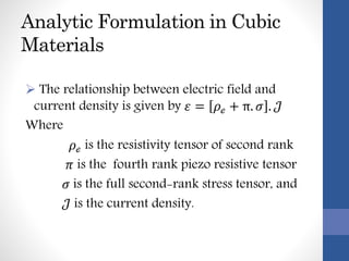 Analytic Formulation in Cubic
Materials
 The relationship between electric field and
current density is given by 𝜀 = 𝜌ℯ + π. 𝜎 . 𝒥
Where
𝜌ℯ is the resistivity tensor of second rank
𝜋 is the fourth rank piezo resistive tensor
𝜎 is the full second-rank stress tensor, and
𝒥 is the current density.
 