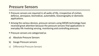 Pressure Sensors
 Pressure sensors are required in all walks of life, irrespective of civilian,
defence, aerospace, biomedical, automobile, Oceanography or domestic
applications.
 Among the various devices, pressure sensors using MEMS technology have
received great attention because the pressure sensors find applications in
everyday life involving sensing, monitoring and controlling pressure.
 Pressure sensors are categorized as
a) Absolute Pressure Sensors
b) Gauge Pressure sensors
c) Differential Pressure Sensors
 