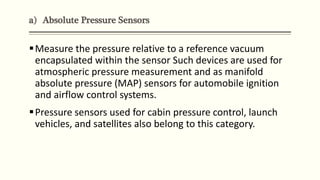 a) Absolute Pressure Sensors
Measure the pressure relative to a reference vacuum
encapsulated within the sensor Such devices are used for
atmospheric pressure measurement and as manifold
absolute pressure (MAP) sensors for automobile ignition
and airflow control systems.
Pressure sensors used for cabin pressure control, launch
vehicles, and satellites also belong to this category.
 