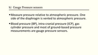 b) Gauge Pressure sensors
Measure pressure relative to atmospheric pressure. One
side of the diaphragm is vented to atmospheric pressure.
Blood pressure (BP), intra-cranial pressure (ICP), gas
cylinder pressure and most of ground-based pressure
measurements are gauge pressure sensors.
 