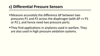 c) Differential Pressure Sensors
Measure accurately the difference ΔP between two
pressures P1 and P2 across the diaphragm (with ΔP << P1
or P2 ), and hence need two pressure ports.
They find applications in airplanes used in warfare. They
are also used in high pressure oxidation systems.
 