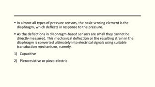  In almost all types of pressure sensors, the basic sensing element is the
diaphragm, which deflects in response to the pressure.
 As the deflections in diaphragm-based sensors are small they cannot be
directly measured. This mechanical deflection or the resulting strain in the
diaphragm is converted ultimately into electrical signals using suitable
transduction mechanisms, namely,
1) Capacitive
2) Piezoresistive or piezo-electric
 