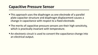 Capacitive Pressure Sensor
 This approach uses the diaphragm as one electrode of a parallel
plate capacitor structure and diaphragm displacement causes a
change in capacitance with respect to a fixed electrode.
 The merits of capacitive pressure sensors are their high sensitivity,
which is practically invariant with temperature.
 An electronic circuit is used to convert the capacitance change into
an electrical output.
 