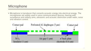 Microphone
 Microphone is transducer that converts acoustic energy into electrical energy. The
microphones are widely used in voice communications devices, hearing aids,
surveillance and military aims, ultrasonic and acoustic distinction under water, noise
and vibration control.
 