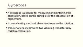 Gyroscopes
A gyroscope is a device for measuring or maintaining the
orientation, based on the principles of the conservation of
momentum.
It uses vibrating mechanical element to sense the rotation.
Transfer of energy between two vibrating resonator is by
coriolis acceleration.
 