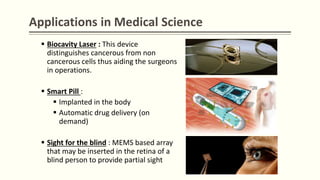Applications in Medical Science
 Biocavity Laser : This device
distinguishes cancerous from non
cancerous cells thus aiding the surgeons
in operations.
 Smart Pill :
 Implanted in the body
 Automatic drug delivery (on
demand)
 Sight for the blind : MEMS based array
that may be inserted in the retina of a
blind person to provide partial sight
 