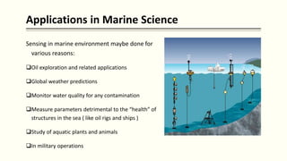 Applications in Marine Science
Sensing in marine environment maybe done for
various reasons:
Oil exploration and related applications
Global weather predictions
Monitor water quality for any contamination
Measure parameters detrimental to the “health” of
structures in the sea ( like oil rigs and ships )
Study of aquatic plants and animals
In military operations
 