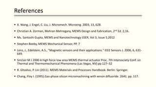 References
 X. Wang, J. Engel, C. Liu, J. Micromech. Microeng. 2003, 13, 628.
 Christian A. Zorman, Mehran Mehregany, MEMS Design and Fabrication, 2nd Ed. 2,16.
 Ms. Santoshi Gupta, MEMS and Nanotechnology IJSER, Vol 3, Issue 5,2012
 Stephen Beeby, MEMS Mechanical Sensor, PP. 7
 Lenz, J., Edelstein, A.S., "Magnetic sensors and their applications." IEEE Sensors J. 2006, 6, 631-
649.
 Sinclair M J 2000 A high force low area MEMS thermal actuator Proc. 7th Intersociety Conf. on
Thermal and Thermomechanical Phenomena (Las Vegas, NV) pp 127–32
 R. Ghodssi, P. Lin (2011). MEMS Materials and Processes Handbook. Berlin: Springer.
 Chang, Floy I. (1995).Gas-phase silicon micromachining with xenon difluoride. 2641. pp. 117.
 