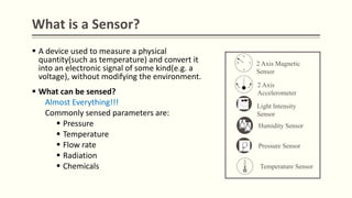 What is a Sensor?
 A device used to measure a physical
quantity(such as temperature) and convert it
into an electronic signal of some kind(e.g. a
voltage), without modifying the environment.
 What can be sensed?
Almost Everything!!!
Commonly sensed parameters are:
 Pressure
 Temperature
 Flow rate
 Radiation
 Chemicals
N
S
EW
2 Axis Magnetic
Sensor
2 Axis
Accelerometer
Light Intensity
Sensor
Humidity Sensor
Pressure Sensor
Temperature Sensor
 