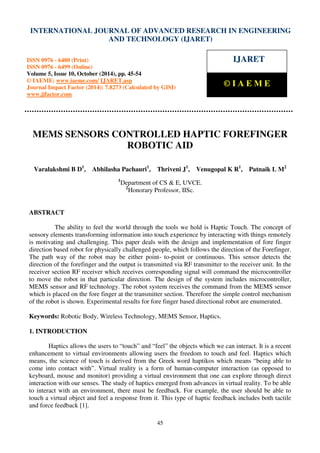 International Journal of Advanced Research in Engineering and Technology (IJARET), ISSN 0976 –
6480(Print), ISSN 0976 – 6499(Online) Volume 5, Issue 10, October (2014), pp. 45-54 © IAEME
45
MEMS SENSORS CONTROLLED HAPTIC FOREFINGER
ROBOTIC AID
Varalakshmi B D1
, Abhilasha Pachauri1
, Thriveni J1
, Venugopal K R1
, Patnaik L M2
1
Department of CS & E, UVCE.
2
Honorary Professor, IISc.
ABSTRACT
The ability to feel the world through the tools we hold is Haptic Touch. The concept of
sensory elements transforming information into touch experience by interacting with things remotely
is motivating and challenging. This paper deals with the design and implementation of fore finger
direction based robot for physically challenged people, which follows the direction of the Forefinger.
The path way of the robot may be either point- to-point or continuous. This sensor detects the
direction of the forefinger and the output is transmitted via RF transmitter to the receiver unit. In the
receiver section RF receiver which receives corresponding signal will command the microcontroller
to move the robot in that particular direction. The design of the system includes microcontroller,
MEMS sensor and RF technology. The robot system receives the command from the MEMS sensor
which is placed on the fore finger at the transmitter section. Therefore the simple control mechanism
of the robot is shown. Experimental results for fore finger based directional robot are enumerated.
Keywords: Robotic Body, Wireless Technology, MEMS Sensor, Haptics.
1. INTRODUCTION
Haptics allows the users to “touch” and “feel” the objects which we can interact. It is a recent
enhancement to virtual environments allowing users the freedom to touch and feel. Haptics which
means, the science of touch is derived from the Greek word haptikos which means “being able to
come into contact with”. Virtual reality is a form of human-computer interaction (as opposed to
keyboard, mouse and monitor) providing a virtual environment that one can explore through direct
interaction with our senses. The study of haptics emerged from advances in virtual reality. To be able
to interact with an environment, there must be feedback. For example, the user should be able to
touch a virtual object and feel a response from it. This type of haptic feedback includes both tactile
and force feedback [1].
INTERNATIONAL JOURNAL OF ADVANCED RESEARCH IN ENGINEERING
AND TECHNOLOGY (IJARET)
ISSN 0976 - 6480 (Print)
ISSN 0976 - 6499 (Online)
Volume 5, Issue 10, October (2014), pp. 45-54
© IAEME: www.iaeme.com/ IJARET.asp
Journal Impact Factor (2014): 7.8273 (Calculated by GISI)
www.jifactor.com
IJARET
© I A E M E
 