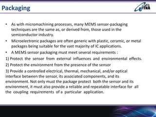 Packaging
• As with micromachining processes, many MEMS sensor-packaging
techniques are the same as, or derived from, those used in the
semiconductor industry.
• Microelectronic packages are often generic with plastic, ceramic, or metal
packages being suitable for the vast majority of IC applications.
• A MEMS sensor packaging must meet several requirements :
1) Protect the sensor from external influences and environmental effects.
2) Protect the environment from the presence of the sensor
3) Provide a controlled electrical, thermal, mechanical, and/or optical
interface between the sensor, its associated components, and its
environment. Not only must the package protect both the sensor and its
environment, it must also provide a reliable and repeatable interface for all
the coupling requirements of a particular application.

12

 