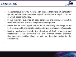 Conclusion.
• The automotive industry, motivated by the need for more efficient safety
systems and the desire for enhanced performance, is the largest consumer
of MEMS-based technology.
• In this seminar I explained all basic parameter and techniques which is
required for further research and product development.
• MEMS will be the indispensable factor for advancing technology in the
21st century and it promises to create entirely new categories of products.
• Medical applications include the detection of DNA sequences and
metabolites. MEMS biosensors can also monitor several chemicals
simultaneously, making them perfect for detecting toxins in the
environment.
.

15

 