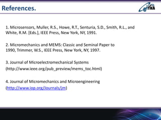References.
1. Microsensors, Muller, R.S., Howe, R.T., Senturia, S.D., Smith, R.L., and
White, R.M. [Eds.], IEEE Press, New York, NY, 1991.
2. Micromechanics and MEMS: Classic and Seminal Paper to
1990, Trimmer, W.S., IEEE Press, New York, NY, 1997.
3. Journal of Microelectromechanical Systems
(http://www.ieee.org/pub_preview/mems_toc.html)
4. Journal of Micromechanics and Microengineering
(http://www.iop.org/Journals/jm)

16

 