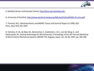 5. Berkeley Sensor and Actuator Center, http://bsac.eecs.berkeley.edu
6. University of Stanford, http://www.stanford.edu/group/SML/ee321/ho/MEMS-01-intro.pdf
7. Trimmer, W.S., Micromechanics and MEMS: Classic and Seminal Papers to 1990, IEEE
Press, New York, NY, 1997.
8. Tjerkstra, R. W., de Boer, M., Berenschot, E., Gardeniers, J.G.E., van der Berg, A., and
Elwenspoek, M., Etching Technology for Microchannels, Proceedings of the 10th Annual Workshop
of Micro Electro Mechanical Systems (MEMS ’97), Nagoya, Japan, Jan. 26-30, 1997, pp. 396-398.

17

 