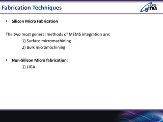 Fabrication Techniques
• Silicon Micro Fabrication
The two most general methods of MEMS integration are:
1) Surface micromachining
2) Bulk micromachining
• Non-Silicon Micro fabrication:
1) LIGA

3

 