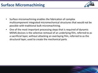 Surface Micromachining
• Surface micromachining enables the fabrication of complex
multicomponent integrated micromechanical structures that would not be
possible with traditional bulk micromachining.
• One of the most important processing steps that is required of dynamic
MEMS devices is the selective removal of an underlying film, referred to as
a sacrificial layer, without attacking an overlaying film, referred to as the
structural layer, used to create the mechanical parts

4

 