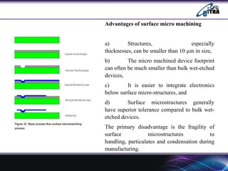 Advantages of surface micro machining

a)
Structures,
especially
thicknesses, can be smaller than 10 µm in size,
b)
The micro machined device footprint
can often be much smaller than bulk wet-etched
devices,
c)
It is easier to integrate electronics
below surface micro-structures, and
d)
Surface microstructures generally
have superior tolerance compared to bulk wetetched devices.
The primary disadvantage is the fragility of
surface
microstructures
to
handling, particulates and condensation during
manufacturing.
5

 