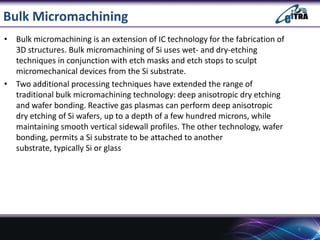 Bulk Micromachining
• Bulk micromachining is an extension of IC technology for the fabrication of
3D structures. Bulk micr...