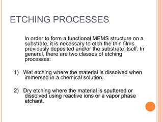ETCHING PROCESSES 
In order to form a functional MEMS structure on a 
substrate, it is necessary to etch the thin films 
previously deposited and/or the substrate itself. In 
general, there are two classes of etching 
processes: 
1) Wet etching where the material is dissolved when 
immersed in a chemical solution. 
2) Dry etching where the material is sputtered or 
dissolved using reactive ions or a vapor phase 
etchant. 
 