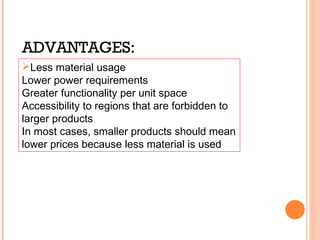 ADVANTAGES: 
Less material usage 
Lower power requirements 
Greater functionality per unit space 
Accessibility to regions that are forbidden to 
larger products 
In most cases, smaller products should mean 
lower prices because less material is used 
 