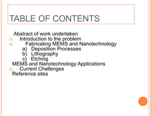 TABLE OF CONTENTS 
Abstract of work undertaken 
3) Introduction to the problem 
4) Fabricating MEMS and Nanotechnology 
a) Deposition Processes 
b) Lithography 
c) Etching 
MEMS and Nanotechnology Applications 
6) Current Challenges 
Reference sites 
 