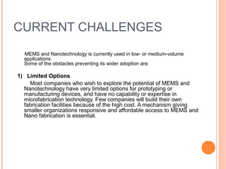 CURRENT CHALLENGES 
MEMS and Nanotechnology is currently used in low- or medium-volume 
applications. 
Some of the obstacles preventing its wider adoption are: 
1) Limited Options 
Most companies who wish to explore the potential of MEMS and 
Nanotechnology have very limited options for prototyping or 
manufacturing devices, and have no capability or expertise in 
microfabrication technology. Few companies will build their own 
fabrication facilities because of the high cost. A mechanism giving 
smaller organizations responsive and affordable access to MEMS and 
Nano fabrication is essential. 
 