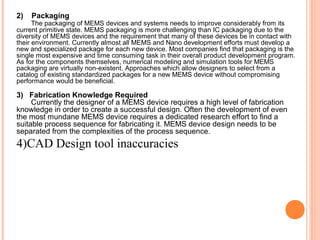 2) Packaging 
The packaging of MEMS devices and systems needs to improve considerably from its 
current primitive state. MEMS packaging is more challenging than IC packaging due to the 
diversity of MEMS devices and the requirement that many of these devices be in contact with 
their environment. Currently almost all MEMS and Nano development efforts must develop a 
new and specialized package for each new device. Most companies find that packaging is the 
single most expensive and time consuming task in their overall product development program. 
As for the components themselves, numerical modeling and simulation tools for MEMS 
packaging are virtually non-existent. Approaches which allow designers to select from a 
catalog of existing standardized packages for a new MEMS device without compromising 
performance would be beneficial. 
3) Fabrication Knowledge Required 
Currently the designer of a MEMS device requires a high level of fabrication 
knowledge in order to create a successful design. Often the development of even 
the most mundane MEMS device requires a dedicated research effort to find a 
suitable process sequence for fabricating it. MEMS device design needs to be 
separated from the complexities of the process sequence. 
4)CAD Design tool inaccuracies 
 