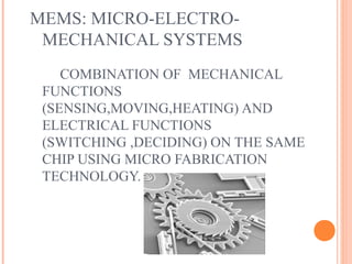 MEMS: MICRO-ELECTRO-MECHANICAL 
SYSTEMS 
COMBINATION OF MECHANICAL 
FUNCTIONS 
(SENSING,MOVING,HEATING) AND 
ELECTRICAL FUNCTIONS 
(SWITCHING ,DECIDING) ON THE SAME 
CHIP USING MICRO FABRICATION 
TECHNOLOGY. 
 