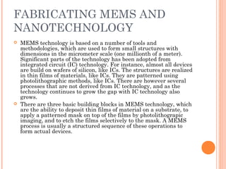 FABRICATING MEMS AND 
NANOTECHNOLOGY 
 MEMS technology is based on a number of tools and 
methodologies, which are used to form small structures with 
dimensions in the micrometer scale (one millionth of a meter). 
Significant parts of the technology has been adopted from 
integrated circuit (IC) technology. For instance, almost all devices 
are build on wafers of silicon, like ICs. The structures are realized 
in thin films of materials, like ICs. They are patterned using 
photolithographic methods, like ICs. There are however several 
processes that are not derived from IC technology, and as the 
technology continues to grow the gap with IC technology also 
grows. 
 There are three basic building blocks in MEMS technology, which 
are the ability to deposit thin films of material on a substrate, to 
apply a patterned mask on top of the films by photolithograpic 
imaging, and to etch the films selectively to the mask. A MEMS 
process is usually a structured sequence of these operations to 
form actual devices. 
 