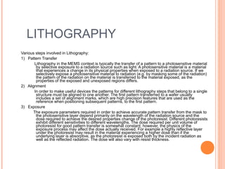 LITHOGRAPHY 
Various steps involved in Lithography: 
1) Pattern Transfer 
Lithography in the MEMS context is typically the transfer of a pattern to a photosensitive material 
by selective exposure to a radiation source such as light. A photosensitive material is a material 
that experiences a change in its physical properties when exposed to a radiation source. If we 
selectively expose a photosensitive material to radiation (e.g. by masking some of the radiation) 
the pattern of the radiation on the material is transferred to the material exposed, as the 
properties of the exposed and unexposed regions differs. 
2) Alignment 
In order to make useful devices the patterns for different lithography steps that belong to a single 
structure must be aligned to one another. The first pattern transferred to a wafer usually 
includes a set of alignment marks, which are high precision features that are used as the 
reference when positioning subsequent patterns, to the first pattern. 
3) Exposure 
The exposure parameters required in order to achieve accurate pattern transfer from the mask to 
the photosensitive layer depend primarily on the wavelength of the radiation source and the 
dose required to achieve the desired properties change of the photoresist. Different photoresists 
exhibit different sensitivities to different wavelengths. The dose required per unit volume of 
photoresist for good pattern transfer is somewhat constant; however, the physics of the 
exposure process may affect the dose actually received. For example a highly reflective layer 
under the photoresist may result in the material experiencing a higher dose than if the 
underlying layer is absorptive, as the photoresist is exposed both by the incident radiation as 
well as the reflected radiation. The dose will also vary with resist thickness. 
 