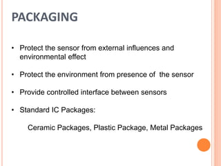 PACKAGING
• Protect the sensor from external influences and
environmental effect
• Protect the environment from presence of the sensor
• Provide controlled interface between sensors
• Standard IC Packages:
Ceramic Packages, Plastic Package, Metal Packages
 