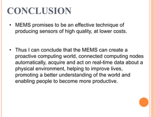 CONCLUSION
• MEMS promises to be an effective technique of
producing sensors of high quality, at lower costs.
• Thus I can conclude that the MEMS can create a
proactive computing world, connected computing nodes
automatically, acquire and act on real-time data about a
physical environment, helping to improve lives,
promoting a better understanding of the world and
enabling people to become more productive.
 