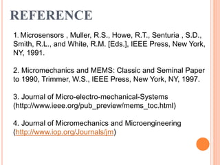 REFERENCE
1. Microsensors , Muller, R.S., Howe, R.T., Senturia , S.D.,
Smith, R.L., and White, R.M. [Eds.], IEEE Press, New York,
NY, 1991.
2. Micromechanics and MEMS: Classic and Seminal Paper
to 1990, Trimmer, W.S., IEEE Press, New York, NY, 1997.
3. Journal of Micro-electro-mechanical-Systems
(http://www.ieee.org/pub_preview/mems_toc.html)
4. Journal of Micromechanics and Microengineering
(http://www.iop.org/Journals/jm)
 
