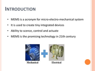 INTRODUCTION
• MEMS is a acronym for micro-electro-mechanical system
• It is used to create tiny integrated devices
• Ability to scence, control and actuate
• MEMS is the promising technology in 21th century
 