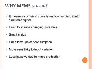 WHY MEMS SENSOR?
• It measures physical quantity and convert into it into
electronic signal
• Used to scence changing parameter
• Small in size
• Have lower power consumption
• More sensitivity to input variation
• Less invasive due to mass production
 